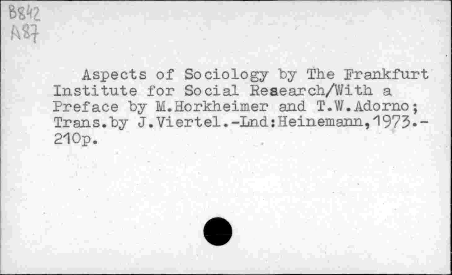 ﻿Aspects of Sociology "by The Frankfurt Institute for Social Reaearch/With a Preface by M.Horkheimer and T.W.Adorno; Tran s.by J.Vi ert el.-Lnd:Heinemann,1975•-2!0p.